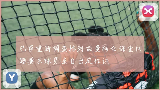 巴萨重新调查格列兹曼转会佣金问题要求球员亲自出庭作证
