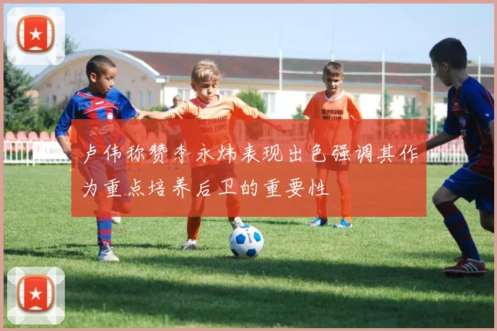 卢伟称赞李永炜表现出色强调其作为重点培养后卫的重要性