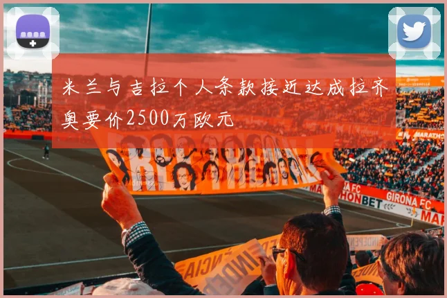 米兰与吉拉个人条款接近达成拉齐奥要价2500万欧元