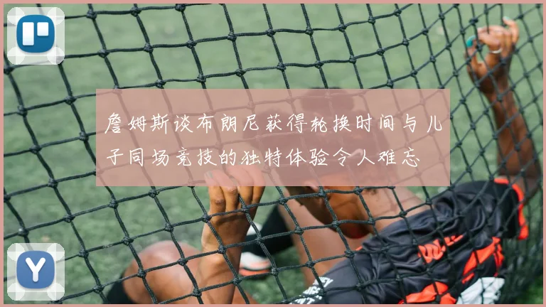 詹姆斯谈布朗尼获得轮换时间与儿子同场竞技的独特体验令人难忘